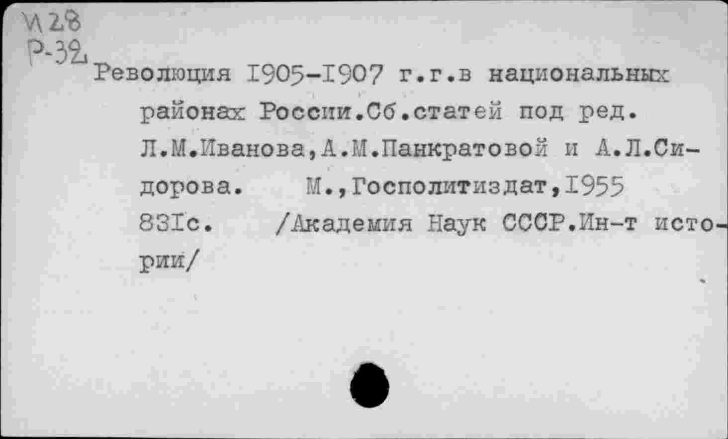 ﻿У\2£
Р-32,
Революция 1905-1907 г.г.в национальны:: районах России.Об.статей под ред. Л.М.Иванова,А.И.Панкратовой и А.Л.Сидорова.	М.,Госполитиздат,1955
831с. /Академия Наук СССР.Ин-т истории/